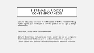 SISTEMAS JURÍDICOS
CONTEMPORÁNEOS
Conjunto articulado y coherente de instituciones, métodos, procedimientos y
reglas legales que constituyen el derecho positivo en un lugar y tiempo
determinados.
Zarate José Humberto et al. Sistemas juridicos.
Conjunto de normas e instituciones de derecho positivo por las que se rige una
determinada colectividad o que rigen en un determinado ámbito geográfico.
Castán Tobeñas Jose, sistemas jurídicos contemporáneos del mundo occidental.
 