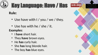Rule:
• Use have with I / you / we / they.
• Use has with he / she / it.
Examples:
• I have short hair.
• They have brown eyes.
• He has curly hair.
• She has long blonde hair.
• The boy has blue eyes.
Analysis &
Application
Key Language: Have / Has
 
