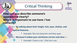 Critical Thinking
How can you describe someone’s
appearance clearly?
Why is it important to use have / has
correctly?
1.👉 By talking about their height, hair, eyes, clothes, and
special features.
 Example: She has long hair and blue eyes.
2.👉 Because it makes your sentences correct and clear. ✨
 Example: I have a cat. / She has a cat.
 