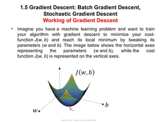 1.5 Gradient Descent: Batch Gradient Descent,
Stochastic Gradient Descent
Working of Gradient Descent
BEEE410L- MACHINE LEARNING
• Imagine you have a machine learning problem and want to train
your algorithm with gradient descent to minimize your cost-
function J(w, b) and reach its local minimum by tweaking its
parameters (w and b). The image below shows the horizontal axes
representing the parameters (w and b), while the cost
function J(w, b) is represented on the vertical axes.
• .
 