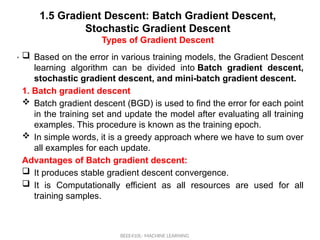 1.5 Gradient Descent: Batch Gradient Descent,
Stochastic Gradient Descent
Types of Gradient Descent
BEEE410L- MACHINE LEARNING
• .
 Based on the error in various training models, the Gradient Descent
learning algorithm can be divided into Batch gradient descent,
stochastic gradient descent, and mini-batch gradient descent.
1. Batch gradient descent
 Batch gradient descent (BGD) is used to find the error for each point
in the training set and update the model after evaluating all training
examples. This procedure is known as the training epoch.
 In simple words, it is a greedy approach where we have to sum over
all examples for each update.
Advantages of Batch gradient descent:
 It produces stable gradient descent convergence.
 It is Computationally efficient as all resources are used for all
training samples.
 