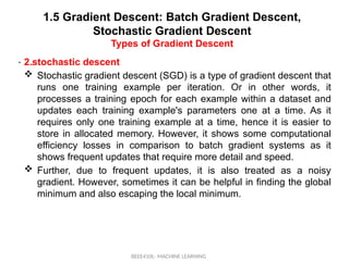 1.5 Gradient Descent: Batch Gradient Descent,
Stochastic Gradient Descent
Types of Gradient Descent
BEEE410L- MACHINE LEARNING
• .
2.stochastic descent
 Stochastic gradient descent (SGD) is a type of gradient descent that
runs one training example per iteration. Or in other words, it
processes a training epoch for each example within a dataset and
updates each training example's parameters one at a time. As it
requires only one training example at a time, hence it is easier to
store in allocated memory. However, it shows some computational
efficiency losses in comparison to batch gradient systems as it
shows frequent updates that require more detail and speed.
 Further, due to frequent updates, it is also treated as a noisy
gradient. However, sometimes it can be helpful in finding the global
minimum and also escaping the local minimum.
 