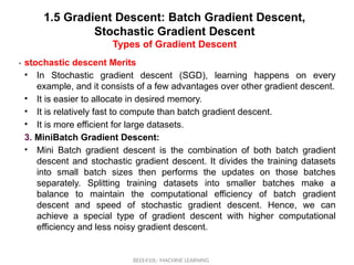 1.5 Gradient Descent: Batch Gradient Descent,
Stochastic Gradient Descent
Types of Gradient Descent
BEEE410L- MACHINE LEARNING
• .
stochastic descent Merits
• In Stochastic gradient descent (SGD), learning happens on every
example, and it consists of a few advantages over other gradient descent.
• It is easier to allocate in desired memory.
• It is relatively fast to compute than batch gradient descent.
• It is more efficient for large datasets.
3. MiniBatch Gradient Descent:
• Mini Batch gradient descent is the combination of both batch gradient
descent and stochastic gradient descent. It divides the training datasets
into small batch sizes then performs the updates on those batches
separately. Splitting training datasets into smaller batches make a
balance to maintain the computational efficiency of batch gradient
descent and speed of stochastic gradient descent. Hence, we can
achieve a special type of gradient descent with higher computational
efficiency and less noisy gradient descent.
 
