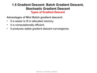 1.5 Gradient Descent: Batch Gradient Descent,
Stochastic Gradient Descent
Types of Gradient Descent
BEEE410L- MACHINE LEARNING
Advantages of Mini Batch gradient descent:
• It is easier to fit in allocated memory.
• It is computationally efficient.
• It produces stable gradient descent convergence.
 