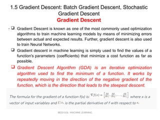 1.5 Gradient Descent: Batch Gradient Descent, Stochastic
Gradient Descent
Gradient Descent
BEEE410L- MACHINE LEARNING
• .
 Gradient Descent is known as one of the most commonly used optimization
algorithms to train machine learning models by means of minimizing errors
between actual and expected results. Further, gradient descent is also used
to train Neural Networks.
 Gradient descent in machine learning is simply used to find the values of a
function's parameters (coefficients) that minimize a cost function as far as
possible.
 Gradient Descent Algorithm (GDA) is an iterative optimization
algorithm used to find the minimum of a function. It works by
repeatedly moving in the direction of the negative gradient of the
function, which is the direction that leads to the steepest descent.
 
