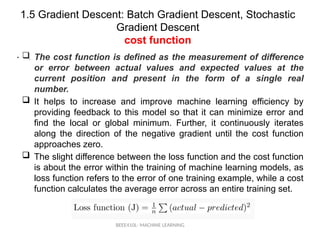 1.5 Gradient Descent: Batch Gradient Descent, Stochastic
Gradient Descent
cost function
BEEE410L- MACHINE LEARNING
• .
 The cost function is defined as the measurement of difference
or error between actual values and expected values at the
current position and present in the form of a single real
number.
 It helps to increase and improve machine learning efficiency by
providing feedback to this model so that it can minimize error and
find the local or global minimum. Further, it continuously iterates
along the direction of the negative gradient until the cost function
approaches zero.
 The slight difference between the loss function and the cost function
is about the error within the training of machine learning models, as
loss function refers to the error of one training example, while a cost
function calculates the average error across an entire training set.
 