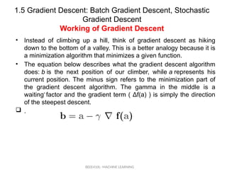 1.5 Gradient Descent: Batch Gradient Descent, Stochastic
Gradient Descent
Working of Gradient Descent
BEEE410L- MACHINE LEARNING
• Instead of climbing up a hill, think of gradient descent as hiking
down to the bottom of a valley. This is a better analogy because it is
a minimization algorithm that minimizes a given function.
• The equation below describes what the gradient descent algorithm
does: b is the next position of our climber, while a represents his
current position. The minus sign refers to the minimization part of
the gradient descent algorithm. The gamma in the middle is a
waiting factor and the gradient term ( Δf(a) ) is simply the direction
of the steepest descent.
 .
• .
 
