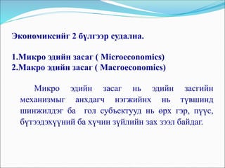 Экономиксийг 2 бүлгээр судална.
1.Микро эдийн засаг ( Microeconomics)
2.Макро эдийн засаг ( Macroeconomics)
Микро эдийн засаг нь эдийн засгийн
механизмыг анхдагч нэгжийнх нь түвшинд
шинжилдэг ба гол субъектууд нь өрх гэр, пүүс,
бүтээдэхүүний ба хүчин зүйлийн зах зээл байдаг.
 