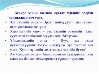 Микро эдийн засгийн судлах зүйлийг доорхи
дарааллаар авч үзнэ.
• Зах зээлийн онол – Эрэлт, нийлүүлэлт, үнэ гурвыг
нягт уялдаатай авч үзнэ
• Хэрэглэгчийн онол – Зах зээлийн эрэлтийн талыг
судлахтай холбоотой асуудал юм. /Мэдрэмж/
• Үйлдвэрлэлийн онол – Пүүс зах зээлд
бүтээгдэхүүнийг хэрхэн нийлүүлэх зүй тогтлыг авч
үзнэ. /Хүчин зүйлийн зах зээл, зах зээлийн бүтэц/
• Аж байдлын онол – Ашиг, орлогын хуваарилалт, хүн
амын аж байдал, амьжиргааны түвшинг судална.
 