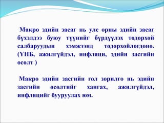 Макро эдийн засаг нь улс орны эдийн засаг
бүхэлдээ буюу түүнийг бүрдүүлэх тодорхой
салбаруудын хэмжээнд тодорхойлогдоно.
(ҮНБ, ажилгүйдэл, инфляци, эдийн засгийн
өсөлт )
Макро эдийн засгийн гол зорилго нь эдийн
засгийн өсөлтийг хангах, ажилгүйдэл,
инфляцийг бууруулах юм.
 