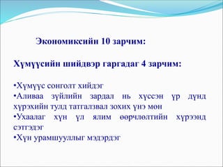 Экономиксийн 10 зарчим:
Хүмүүсийн шийдвэр гаргадаг 4 зарчим:
•Хүмүүс сонголт хийдэг
•Аливаа зүйлийн зардал нь хүссэн үр дүнд
хүрэхийн тулд татгалзвал зохих үнэ мөн
•Ухаалаг хүн үл ялим өөрчлөлтийн хүрээнд
сэтгэдэг
•Хүн урамшууллыг мэдэрдэг
 