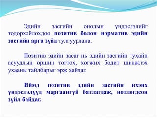 Эдийн засгийн онолын үндэслэлийг
тодорхойлохдоо позитив болон норматив эдийн
засгийн арга зүйд тулгуурлана.
Позитив эдийн засаг нь эдийн засгийн тухайн
асуудлын оршин тогтох, хөгжих бодит шинжлэх
ухааны тайлбарыг эрж хайдаг.
Иймд позитив эдийн засгийн ихэнх
үндэслэлүүд маргаангүй батлагдаж, нотлогдсон
зүйл байдаг.
 