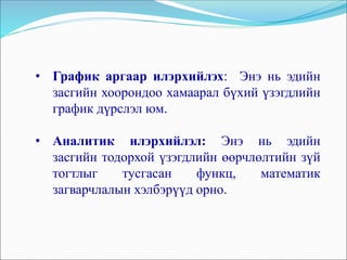 • График аргаар илэрхийлэх: Энэ нь эдийн
засгийн хоорондоо хамаарал бүхий үзэгдлийн
график дүрслэл юм.
• Аналитик илэрхийлэл: Энэ нь эдийн
засгийн тодорхой үзэгдлийн өөрчлөлтийн зүй
тогтлыг тусгасан функц, математик
загварчлалын хэлбэрүүд орно.
 