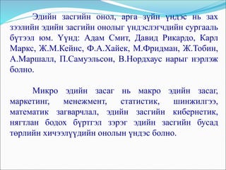 Эдийн засгийн онол, арга зүйн үндэс нь зах
зээлийн эдийн засгийн онолыг үндэслэгчдийн сургааль
бүтээл юм. Үүнд: Адам Смит, Давид Рикардо, Карл
Маркс, Ж.М.Кейнс, Ф.А.Хайек, М.Фридман, Ж.Тобин,
А.Маршалл, П.Самуэльсон, В.Нордхаус нарыг нэрлэж
болно.
Микро эдийн засаг нь макро эдийн засаг,
маркетинг, менежмент, статистик, шинжилгээ,
математик загварчлал, эдийн засгийн кибернетик,
нягтлан бодох бүртгэл зэрэг эдийн засгийн бусад
төрлийн хичээлүүдийн онолын үндэс болно.
 
