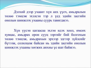 Дэлхий дээр ухаант хүн анх үүсч, амьдралын
төлөө тэмцэж эхэлсэн тэр л үед эдийн засгийн
онолын шинжлэх ухааны суурь тавигджээ.
Хүн үүсэн цагаасаа эхлэн идэх хоол, өмсөх
хувцас, амьдрах орон сууц зэргийг бий болгохын
төлөө тэмцэж, амьдрахын эрхээр эдгээр зүйлсийг
бүтээж, солилцож байсан нь эдийн засгийн онолын
шинжлэх ухааны хөгжих анхны үе шат байжээ.
 