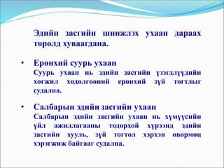 Эдийн засгийн шинжлэх ухаан дараах
төрөлд хуваагдана.
• Ерөнхий суурь ухаан
Суурь ухаан нь эдийн засгийн үзэгдлүүдийн
хөгжил хөдөлгөөний ерөнхий зүй тогтлыг
судална.
• Салбарын эдийн засгийн ухаан
Салбарын эдийн засгийн ухаан нь хүмүүсийн
үйл ажиллагааны тодорхой хүрээнд эдийн
засгийн хууль, зүй тогтол хэрхэн өвөрмөц
хэрэгжиж байгааг судална.
 