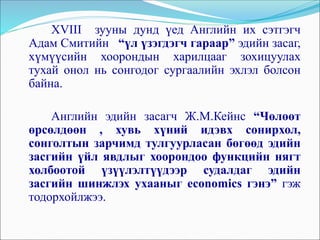 XVIII зууны дунд үед Английн их сэтгэгч
Адам Смитийн “үл үзэгдэгч гараар” эдийн засаг,
хүмүүсийн хоорондын харилцааг зохицуулах
тухай онол нь сонгодог сургаалийн эхлэл болсон
байна.
Английн эдийн засагч Ж.М.Кейнс “Чөлөөт
өрсөлдөөн , хувь хүний идэвх сонирхол,
сонголтын зарчимд тулгуурласан бөгөөд эдийн
засгийн үйл явдлыг хоорондоо функцийн нягт
холбоотой үзүүлэлтүүдээр судалдаг эдийн
засгийн шинжлэх ухааныг economics гэнэ” гэж
тодорхойлжээ.
 