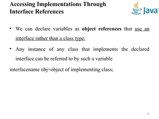 Accessing Implementations Through
Interface References
• We can declare variables as object references that use an
interface rather than a class type.
• Any instance of any class that implements the declared
interface can be referred to by such a variable
interfacename obj=object of implementing class;
10
 
