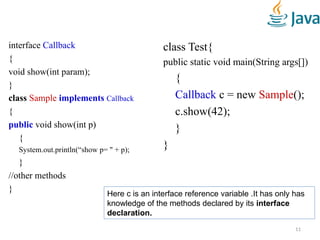 interface Callback
{
void show(int param);
}
class Sample implements Callback
{
public void show(int p)
{
System.out.println(“show p= " + p);
}
//other methods
}
class Test{
public static void main(String args[])
{
Callback c = new Sample();
c.show(42);
}
}
11
Here c is an interface reference variable .It has only has
knowledge of the methods declared by its interface
declaration.
 