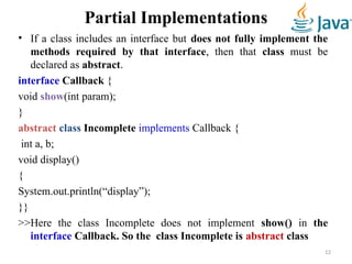 Partial Implementations
• If a class includes an interface but does not fully implement the
methods required by that interface, then that class must be
declared as abstract.
interface Callback {
void show(int param);
}
abstract class Incomplete implements Callback {
int a, b;
void display()
{
System.out.println(“display”);
}}
>>Here the class Incomplete does not implement show() in the
interface Callback. So the class Incomplete is abstract class
12
 