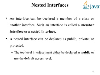 Nested Interfaces
• An interface can be declared a member of a class or
another interface. Such an interface is called a member
interface or a nested interface.
• A nested interface can be declared as public, private, or
protected.
– The top level interface must either be declared as public or
use the default access level.
13
 