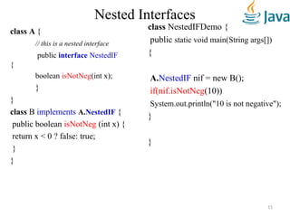 Nested Interfaces
class A {
// this is a nested interface
public interface NestedIF
{
boolean isNotNeg(int x);
}
}
class B implements A.NestedIF {
public boolean isNotNeg (int x) {
return x < 0 ? false: true;
}
}
class NestedIFDemo {
public static void main(String args[])
{
A.NestedIF nif = new B();
if(nif.isNotNeg(10))
System.out.println("10 is not negative");
}
}
15
 