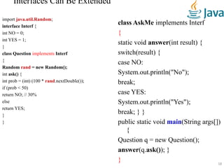 Interfaces Can Be Extended
import java.util.Random;
interface Interf {
int NO = 0;
int YES = 1;
}
class Question implements Interf
{
Random rand = new Random();
int ask() {
int prob = (int) (100 * rand.nextDouble());
if (prob < 50)
return NO; // 30%
else
return YES;
}
}
class AskMe implements Interf
{
static void answer(int result) {
switch(result) {
case NO:
System.out.println("No");
break;
case YES:
System.out.println("Yes");
break; } }
public static void main(String args[])
{
Question q = new Question();
answer(q.ask()); }
} 18
 