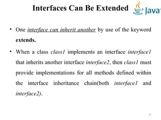 Interfaces Can Be Extended
• One interface can inherit another by use of the keyword
extends.
• When a class class1 implements an interface interface1
that inherits another interface interface2, then class1 must
provide implementations for all methods defined within
the interface inheritance chain(both interface1 and
interface2).
19
 