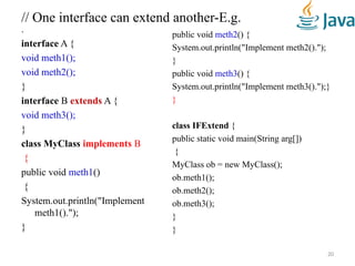 // One interface can extend another-E.g.
.
interface A {
void meth1();
void meth2();
}
interface B extends A {
void meth3();
}
class MyClass implements B
{
public void meth1()
{
System.out.println("Implement
meth1().");
}
public void meth2() {
System.out.println("Implement meth2().");
}
public void meth3() {
System.out.println("Implement meth3().");}
}
class IFExtend {
public static void main(String arg[])
{
MyClass ob = new MyClass();
ob.meth1();
ob.meth2();
ob.meth3();
}
}
20
 