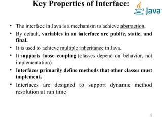Key Properties of Interface:
• The interface in Java is a mechanism to achieve abstraction.
• By default, variables in an interface are public, static, and
final.
• It is used to achieve multiple inheritance in Java.
• It supports loose coupling (classes depend on behavior, not
implementation).
• Interfaces primarily define methods that other classes must
implement.
• Interfaces are designed to support dynamic method
resolution at run time
21
 