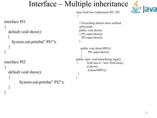 Interface – Multiple inheritance
interface PI1
{
default void show()
{
System.out.println(" PI1");
}
}
interface PI2
{
default void show()
{
System.out.println(" PI2");
}
}
class TestClass implements PI1, PI2
{
// Overriding default show method
@Override
public void show()
{ PI1.super.show();
PI2.super.show();
}
public void showOfPI1()
{ PI1.super.show();
}
public static void main(String args[])
{ TestClass d = new TestClass();
d.show();
d.showOfPI1();
}
}
22
 