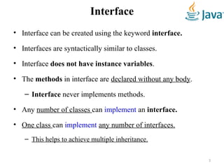 Interface
• Interface can be created using the keyword interface.
• Interfaces are syntactically similar to classes.
• Interface does not have instance variables.
• The methods in interface are declared without any body.
– Interface never implements methods.
• Any number of classes can implement an interface.
• One class can implement any number of interfaces.
– This helps to achieve multiple inheritance.
3
 