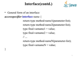 Interface(contd.)
• General form of an interface:
accessspecifier interface name {
return-type method-name1(parameter-list);
return-type method-name2(parameter-list);
type final-varname1 = value;
type final-varname2 = value;
// ...
return-type method-nameN(parameter-list);
type final-varnameN = value;
}
5
 