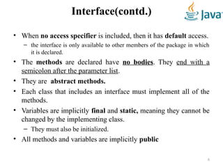 Interface(contd.)
• When no access specifier is included, then it has default access.
– the interface is only available to other members of the package in which
it is declared.
• The methods are declared have no bodies. They end with a
semicolon after the parameter list.
• They are abstract methods.
• Each class that includes an interface must implement all of the
methods.
• Variables are implicitly final and static, meaning they cannot be
changed by the implementing class.
– They must also be initialized.
• All methods and variables are implicitly public
6
 