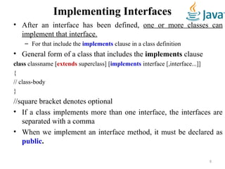 Implementing Interfaces
• After an interface has been defined, one or more classes can
implement that interface.
– For that include the implements clause in a class definition
• General form of a class that includes the implements clause
class classname [extends superclass] [implements interface [,interface...]]
{
// class-body
}
//square bracket denotes optional
• If a class implements more than one interface, the interfaces are
separated with a comma
• When we implement an interface method, it must be declared as
public.
8
 