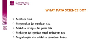 WHAT DATA SCIENCE DO?
o Memahami bisnis
o Mengumpulkan dan menelusuri data
o Melakukan persiapan dan proses data
o Membangun dan membuat model berdasarkan data
o Mengembangkan dan melakukan pemantauan kinerja
 