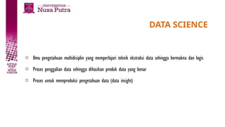 DATA SCIENCE
o Ilmu pengetahuan multidisiplin yang memperlajari teknik ekstraksi data sehingga bermakna dan logis
o Proses penggalian data sehingga dihasikan produk data yang benar
o Proses untuk memproduksi pengetahuan data (data insight)
 