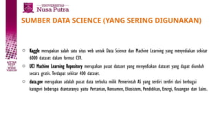 SUMBER DATA SCIENCE (YANG SERING DIGUNAKAN)
o Kaggle merupakan salah satu situs web untuk Data Science dan Machine Learning yang menyediakan sekitar
6000 dataset dalam format CSV.
o UCI Machine Learning Repository merupakan pusat dataset yang menyediakan dataset yang dapat diunduh
secara gratis. Terdapat sekitar 400 dataset.
o data.gov merupakan adalah pusat data terbuka milik Pemerintah AS yang terdiri terdiri dari berbagai
kategori beberapa diantaranya yaitu Pertanian, Konsumen, Ekosistem, Pendidikan, Energi, Keuangan dan Sains.
 