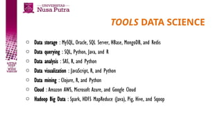 TOOLS DATA SCIENCE
o Data storage : MySQL, Oracle, SQL Server, HBase, MongoDB, and Redis
o Data querying : SQL, Python, Java, and R
o Data analysis : SAS, R, and Python
o Data visualization : JavaScript, R, and Python
o Data mining : Clojure, R, and Python
o Cloud : Amazon AWS, Microsoft Azure, and Google Cloud
o Hadoop Big Data : Spark, HDFS MapReduce (Java), Pig, Hive, and Sqoop
 