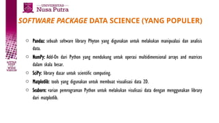 SOFTWARE PACKAGE DATA SCIENCE (YANG POPULER)
o Pandas: sebuah software library Phyton yang digunakan untuk melakukan manipualasi dan analisis
data.
o NumPy: Add-On dari Python yang mendukung untuk operasi multidimensional arrays and matrices
dalam skala besar.
o SciPy: library dasar untuk scientific computing.
o Matplotlib: tools yang digunakan untuk membuat visualisasi data 2D.
o Seaborn: varian pemrograman Python untuk melakukan visulisasi data dengan menggunakan library
dari matplotlib.
 
