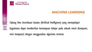 MACHINE LEARNING
Cabang ilmu kecerdasan buatan (Artificial Intelligence) yang memepelajari
bagaimana dapat memberikan kemampuan belajar pada sebuah mesin (komputer,
mini komputer) dengan menggunakan algoritma tertentu
 