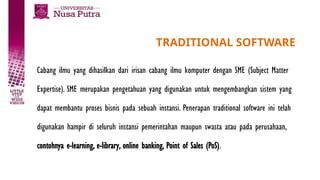 TRADITIONAL SOFTWARE
Cabang ilmu yang dihasilkan dari irisan cabang ilmu komputer dengan SME (Subject Matter
Expertise). SME merupakan pengetahuan yang digunakan untuk mengembangkan sistem yang
dapat membantu proses bisnis pada sebuah instansi. Penerapan traditional software ini telah
digunakan hampir di seluruh instansi pemerintahan maupun swasta atau pada perusahaan,
contohnya e-learning, e-library, online banking, Point of Sales (PoS).
 