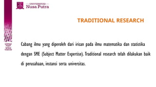 TRADITIONAL RESEARCH
Cabang ilmu yang diperoleh dari irisan pada ilmu matematika dan statistika
dengan SME (Subject Matter Expertise). Traditional research telah dilakukan baik
di perusahaan, instansi serta universitas.
 