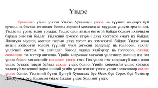 Үндэс
Ургамлын ургал эрхтэн Үндэс. Ургамлын үндэс нь түүнийг амьдарч буй
орчинд нь бэхэлж тогтоодог бөгөөд хөрсний хооллолтыг явуулдаг үндсэн эрхтэн юм.
Үндэс нь үрээс эхлэн ургадаг. Үндэс олон янзын өнгөтэй байдаг боловч ихэвчилэн
бараан өнгөтэй байдаг. Үндэсний хэмжээ газрын дээд хэсгээсээ ямагт их байдаг.
Ялангуяа модлог, сөөглөг газрын дээд хэсэгт их хэмжээтэй байдаг. Үндэс олон
янзын хэлбэртэй боловч түүнийг үүсч хөгжсөн байдлаар нь голлосон, сахлаг
үндэсний систем гэж ангилдаг бөгөөд гадаад хэлбэрээр нь голлосон, сахлаг,
салаалсан гэх мэтээр ангилна. Үрийн хөврөлөөс хөгжсөн үндсэнцэр цаашид нэг гол
үндэс болон хөгжсөнийг голлосон үндэс гэнэ. Гол үндэс гэж ялгараагүй жигд олон
үндэс буталж гарсан байвал сахлаг үндэс болно. Үрийн хөврөлийн үндэс хөгжиж
чадалгүй мөхсөний дараа ишний угийн үеээс нэмэлт үндэс урган хөгжсөнөөр сахлаг
үндэс болно. Үндэсний бүтэц Дугтуй Хуваагдах бүс Өсөх бүс Сорох бүс Үсэнцэр
Дамжуулах бүс Голлосон үндэс Сахлаг үндэс Холимог үндэс
 