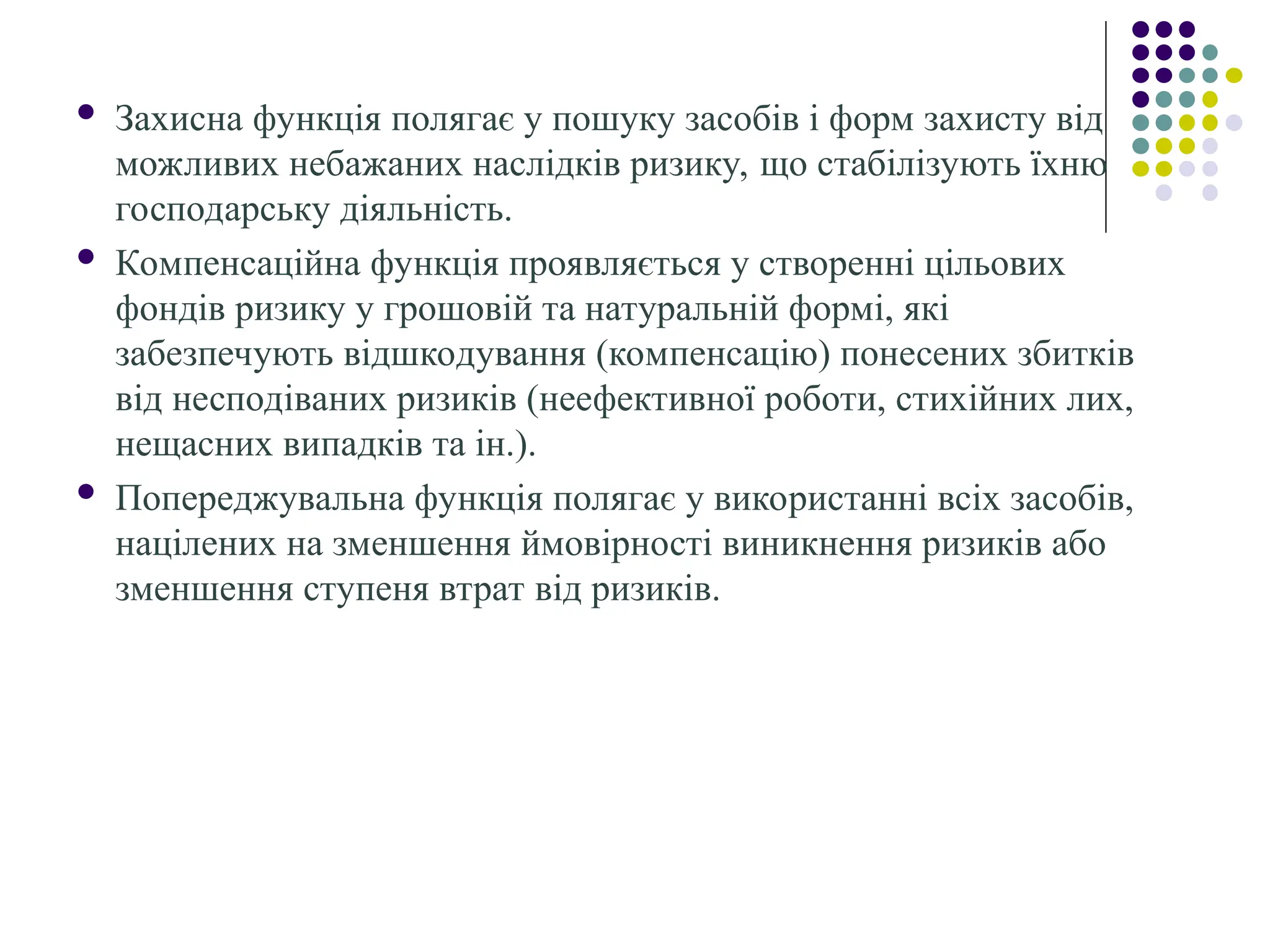  Захисна функція полягає у пошуку засобів і форм захисту від
можливих небажаних наслідків ризику, що стабілізують їхню
господарську діяльність.
 Компенсаційна функція проявляється у створенні цільових
фондів ризику у грошовій та натуральній формі, які
забезпечують відшкодування (компенсацію) понесених збитків
від несподіваних ризиків (неефективної роботи, стихійних лих,
нещасних випадків та ін.).
 Попереджувальна функція полягає у використанні всіх засобів,
націлених на зменшення ймовірності виникнення ризиків або
зменшення ступеня втрат від ризиків.
 