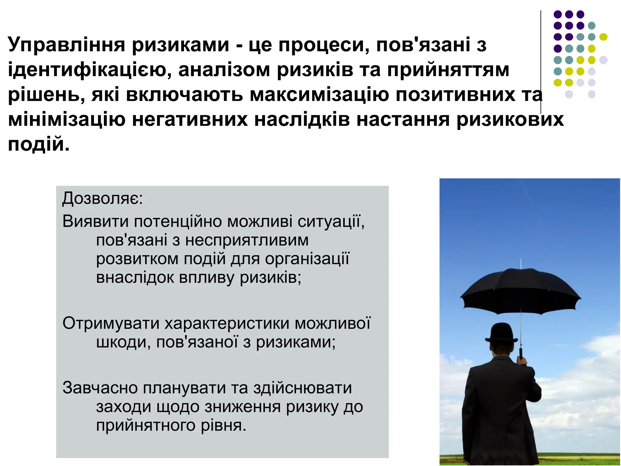 Управління ризиками - це процеси, пов'язані з
ідентифікацією, аналізом ризиків та прийняттям
рішень, які включають максимізацію позитивних та
мінімізацію негативних наслідків настання ризикових
подій.
Дозволяє:
Виявити потенційно можливі ситуації,
пов'язані з несприятливим
розвитком подій для організації
внаслідок впливу ризиків;
Отримувати характеристики можливої ​
​
шкоди, пов'язаної з ризиками;
Завчасно планувати та здійснювати
заходи щодо зниження ризику до
прийнятного рівня.
 
