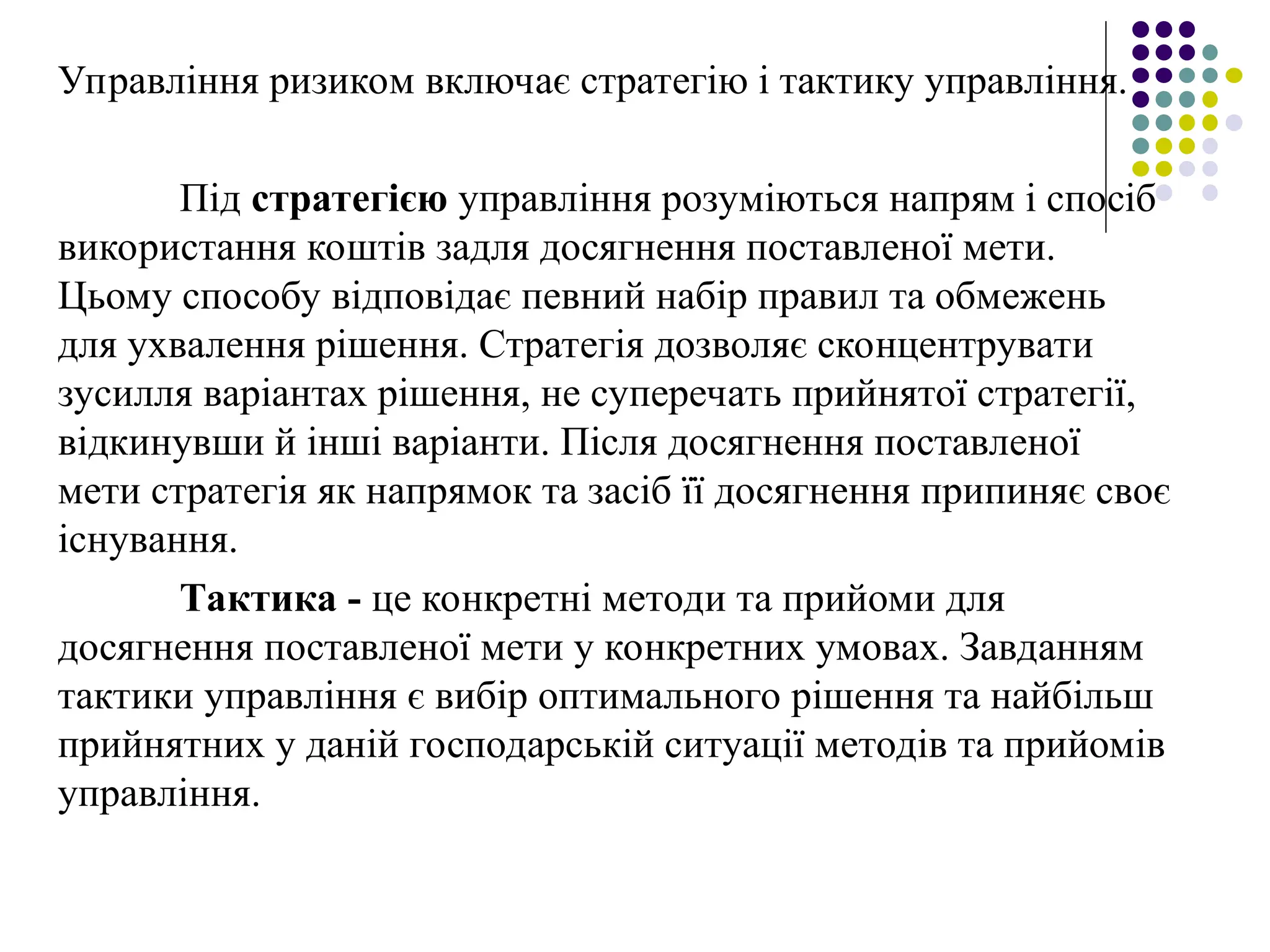Управління ризиком включає стратегію і тактику управління.
Під стратегією управління розуміються напрям і спосіб
використання коштів задля досягнення поставленої мети.
Цьому способу відповідає певний набір правил та обмежень
для ухвалення рішення. Стратегія дозволяє сконцентрувати
зусилля варіантах рішення, не суперечать прийнятої стратегії,
відкинувши й інші варіанти. Після досягнення поставленої
мети стратегія як напрямок та засіб її досягнення припиняє своє
існування.
Тактика - це конкретні методи та прийоми для
досягнення поставленої мети у конкретних умовах. Завданням
тактики управління є вибір оптимального рішення та найбільш
прийнятних у даній господарській ситуації методів та прийомів
управління.
 