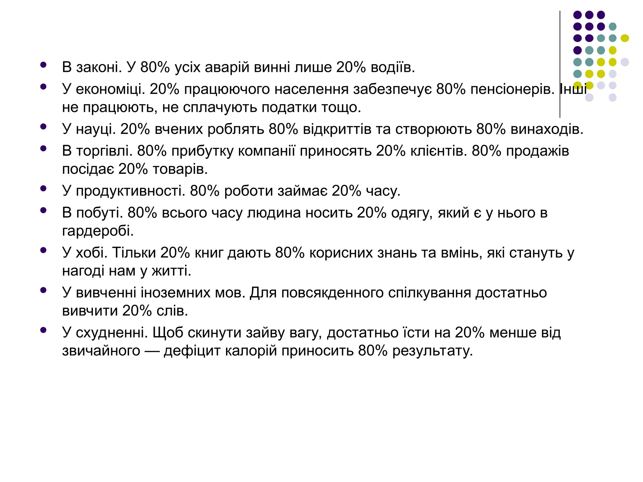  В законі. У 80% усіх аварій винні лише 20% водіїв.
 У економіці. 20% працюючого населення забезпечує 80% пенсіонерів. Інші
не працюють, не сплачують податки тощо.
 У науці. 20% вчених роблять 80% відкриттів та створюють 80% винаходів.
 В торгівлі. 80% прибутку компанії приносять 20% клієнтів. 80% продажів
посідає 20% товарів.
 У продуктивності. 80% роботи займає 20% часу.
 В побуті. 80% всього часу людина носить 20% одягу, який є у нього в
гардеробі.
 У хобі. Тільки 20% книг дають 80% корисних знань та вмінь, які стануть у
нагоді нам у житті.
 У вивченні іноземних мов. Для повсякденного спілкування достатньо
вивчити 20% слів.
 У схудненні. Щоб скинути зайву вагу, достатньо їсти на 20% менше від
звичайного — дефіцит калорій приносить 80% результату.
 