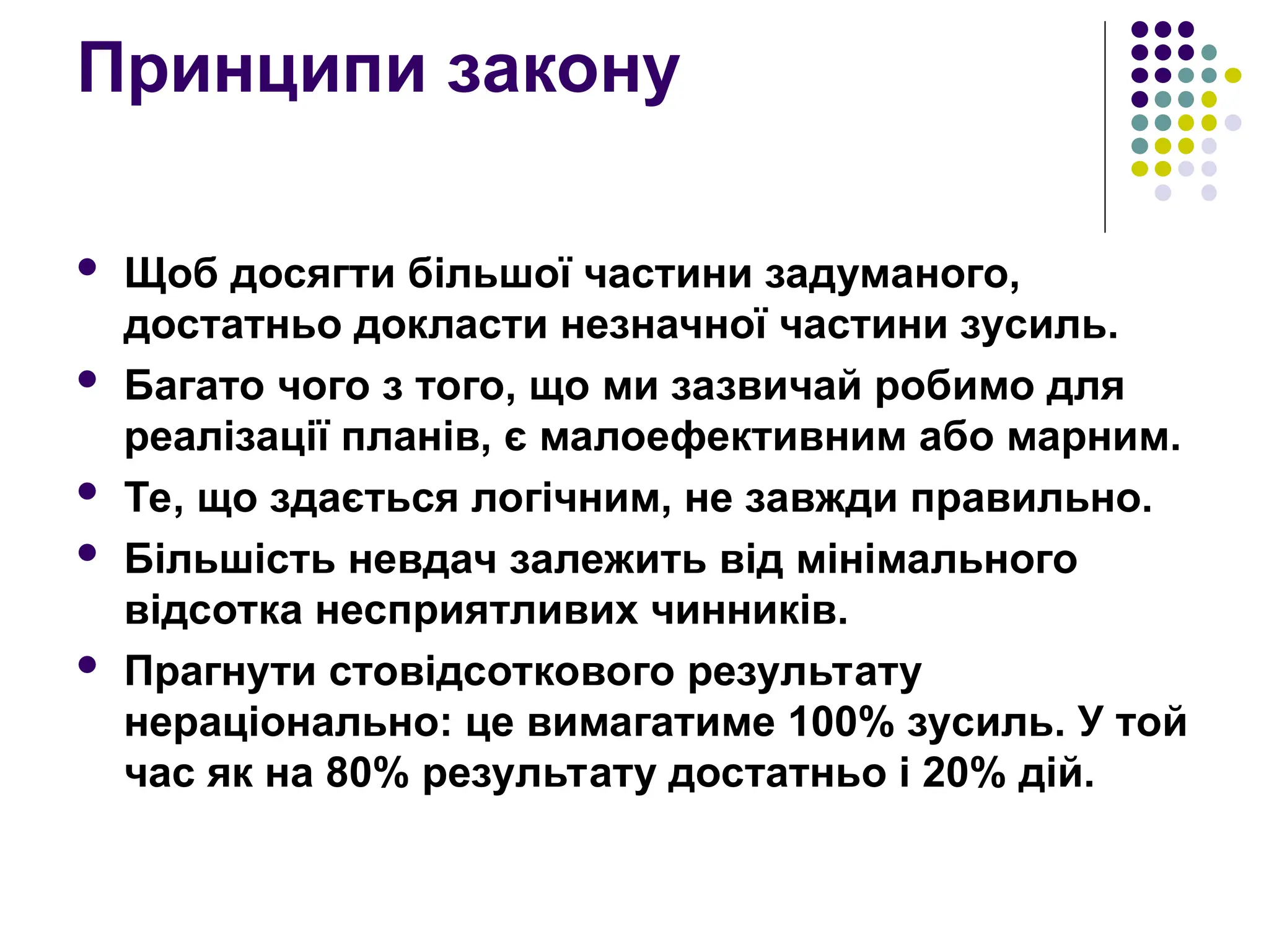 Принципи закону
 Щоб досягти більшої частини задуманого,
достатньо докласти незначної частини зусиль.
 Багато чого з того, що ми зазвичай робимо для
реалізації планів, є малоефективним або марним.
 Те, що здається логічним, не завжди правильно.
 Більшість невдач залежить від мінімального
відсотка несприятливих чинників.
 Прагнути стовідсоткового результату
нераціонально: це вимагатиме 100% зусиль. У той
час як на 80% результату достатньо і 20% дій.
 