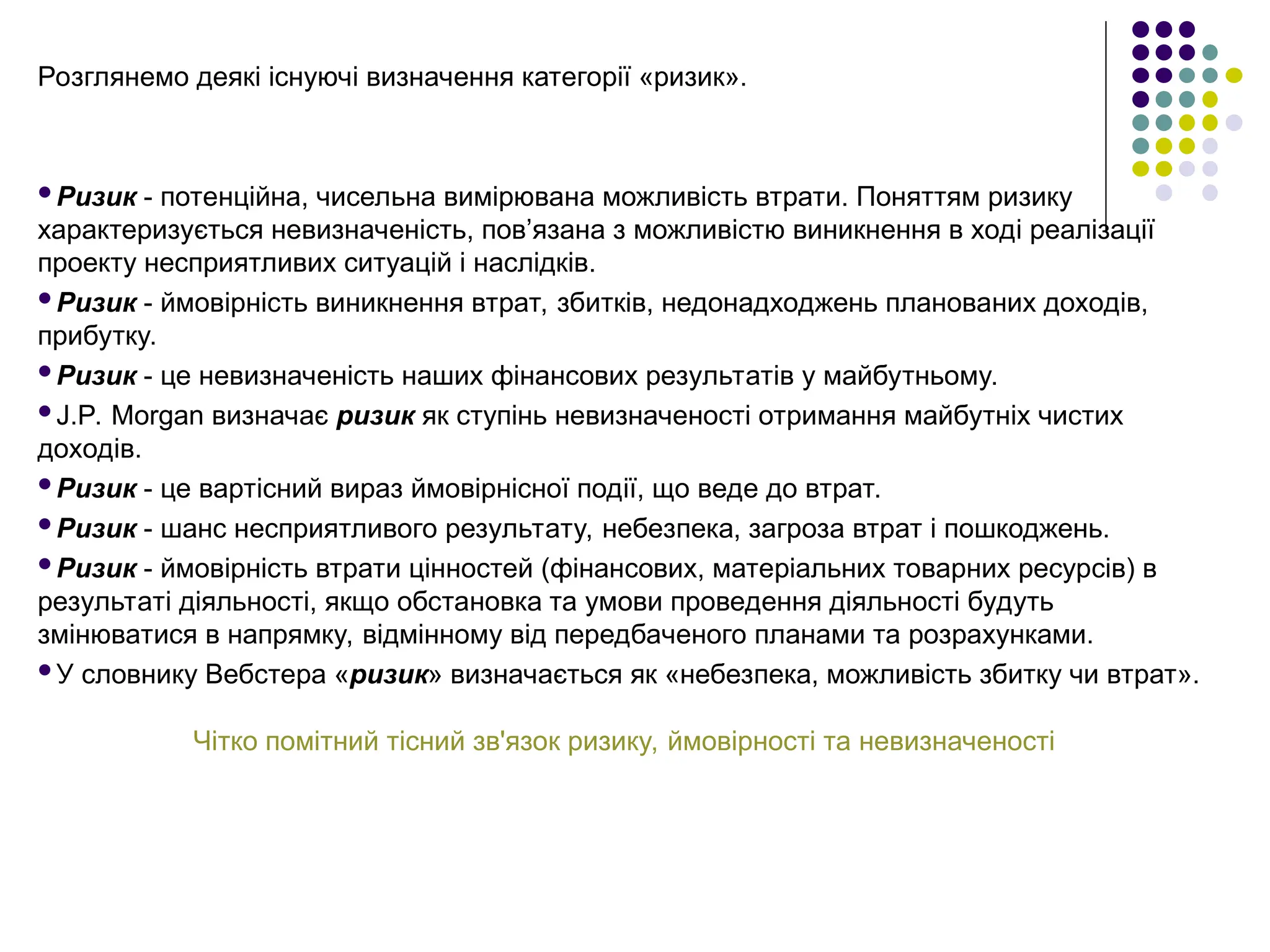 Розглянемо деякі існуючі визначення категорії «ризик».
Ризик - потенційна, чисельна вимірювана можливість втрати. Поняттям ризику
характеризується невизначеність, пов’язана з можливістю виникнення в ході реалізації
проекту несприятливих ситуацій і наслідків.
Ризик - ймовірність виникнення втрат, збитків, недонадходжень планованих доходів,
прибутку.
Ризик - це невизначеність наших фінансових результатів у майбутньому.
J.P. Morgan визначає ризик як ступінь невизначеності отримання майбутніх чистих
доходів.
Ризик - це вартісний вираз ймовірнісної події, що веде до втрат.
Ризик - шанс несприятливого результату, небезпека, загроза втрат і пошкоджень.
Ризик - ймовірність втрати цінностей (фінансових, матеріальних товарних ресурсів) в
результаті діяльності, якщо обстановка та умови проведення діяльності будуть
змінюватися в напрямку, відмінному від передбаченого планами та розрахунками.
У словнику Вебстера «ризик» визначається як «небезпека, можливість збитку чи втрат».
Чітко помітний тісний зв'язок ризику, ймовірності та невизначеності
 